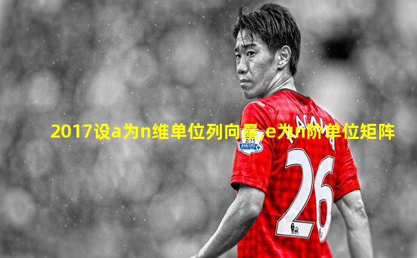 2017设a为n维单位列向量,e为n阶单位矩阵