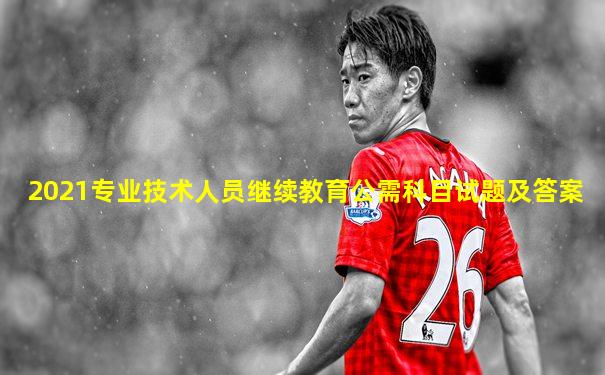 2021专业技术人员继续教育公需科目试题及答案