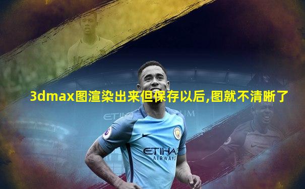 3dmax图渲染出来但保存以后,图就不清晰了