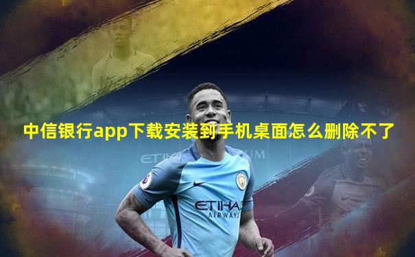中信银行app下载安装到手机桌面怎么删除不了