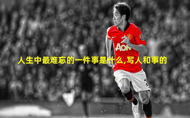 人生中最难忘的一件事是什么,写人和事的
