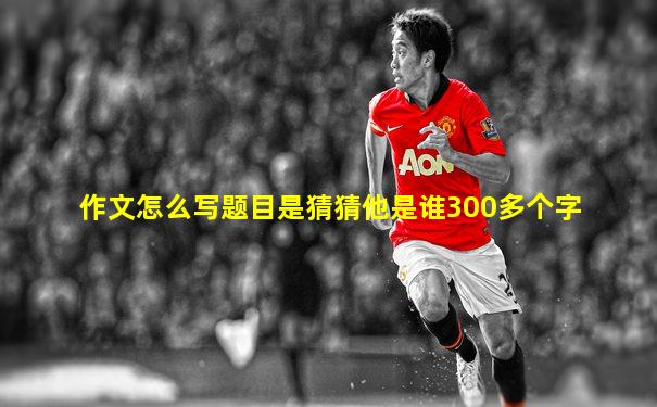 作文怎么写题目是猜猜他是谁300多个字