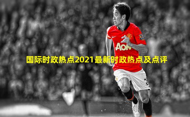 国际时政热点2021最新时政热点及点评