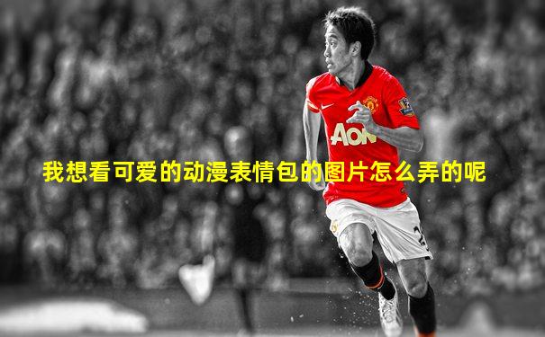 我想看可爱的动漫表情包的图片怎么弄的呢