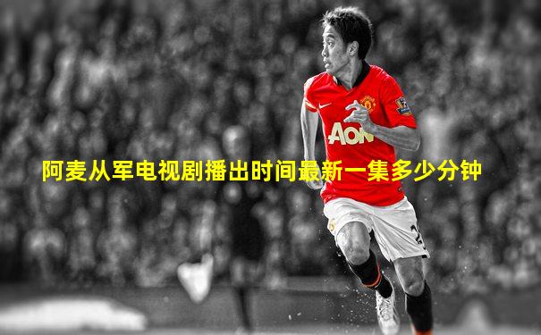 阿麦从军电视剧播出时间最新一集多少分钟