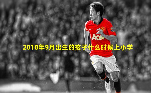 2018年9月出生的孩子什么时候上小学
