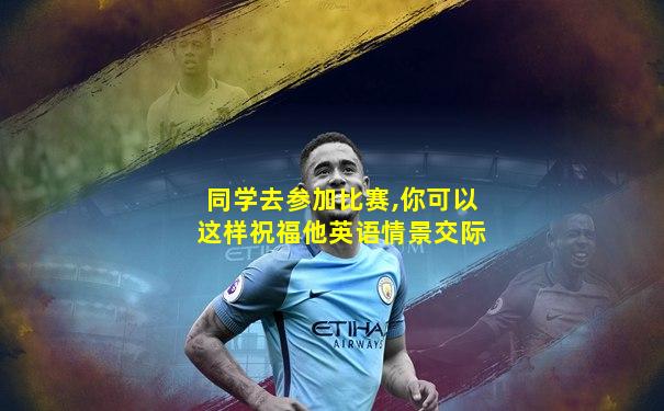 同学去参加比赛,你可以这样祝福他英语情景交际