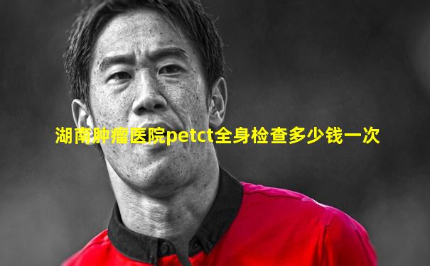 湖南肿瘤医院petct全身检查多少钱一次