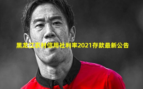 黑龙江农村信用社利率2021存款最新公告