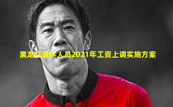 黑龙江退休人员2021年工资上调实施方案